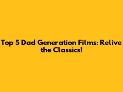 Top 5 Dad Generation Films: Relive the Classics!
