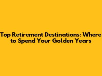 Top Retirement Destinations: Where to Spend Your Golden Years