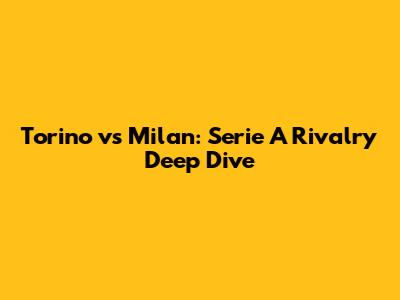 Torino vs Milan: Serie A Rivalry Deep Dive