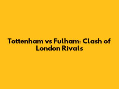 Tottenham vs Fulham: Clash of London Rivals