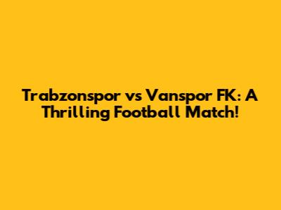 Trabzonspor vs Vanspor FK: A Thrilling Football Match!
