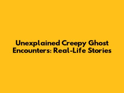Unexplained Creepy Ghost Encounters: Real-Life Stories