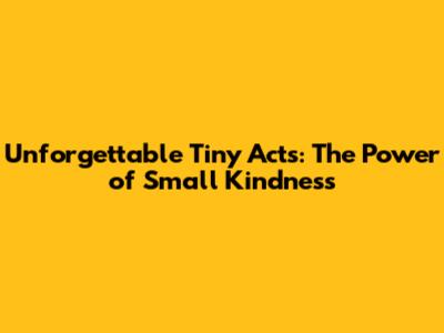 Unforgettable Tiny Acts: The Power of Small Kindness