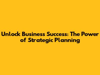 Unlock Business Success: The Power of Strategic Planning