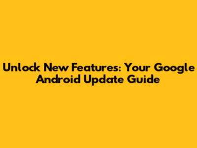 Unlock New Features: Your Google Android Update Guide