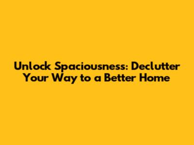 Unlock Spaciousness: Declutter Your Way to a Better Home