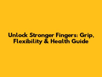 Unlock Stronger Fingers: Grip, Flexibility & Health Guide