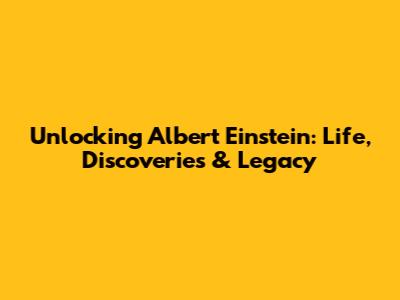 Unlocking Albert Einstein: Life, Discoveries & Legacy