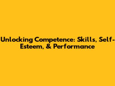 Unlocking Competence: Skills, Self-Esteem, & Performance