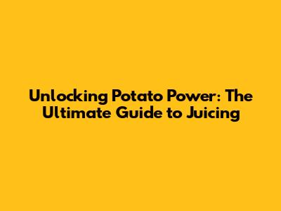 Unlocking Potato Power: The Ultimate Guide to Juicing