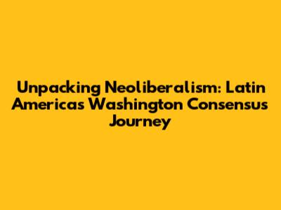Unpacking Neoliberalism: Latin America's Washington Consensus Journey