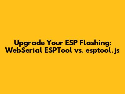 Upgrade Your ESP Flashing: WebSerial_ESPTool vs. esptool.js