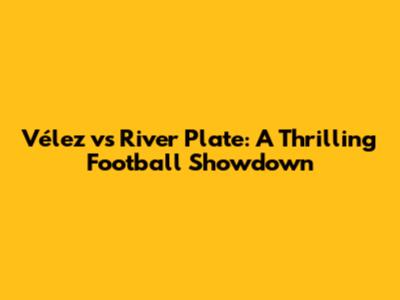 Vélez vs River Plate: A Thrilling Football Showdown