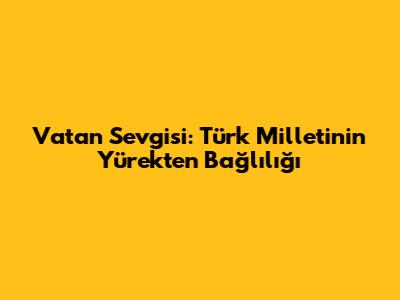 Vatan Sevgisi: Türk Milletinin Yürekten Bağlılığı