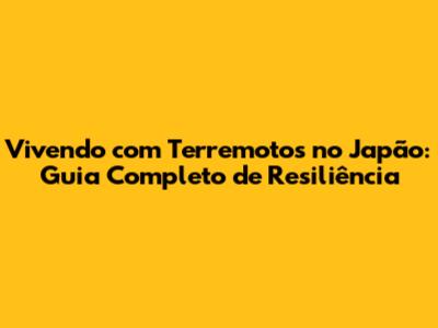 Vivendo com Terremotos no Japão: Guia Completo de Resiliência