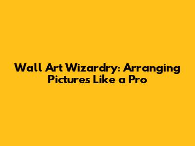 Wall Art Wizardry: Arranging Pictures Like a Pro