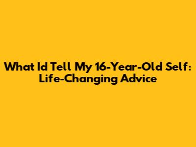 What I'd Tell My 16-Year-Old Self: Life-Changing Advice