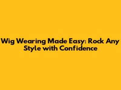 Wig Wearing Made Easy: Rock Any Style with Confidence
