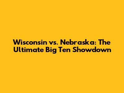Wisconsin vs. Nebraska: The Ultimate Big Ten Showdown