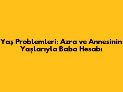 Yaş Problemleri: Azra ve Annesinin Yaşlarıyla Baba Hesabı