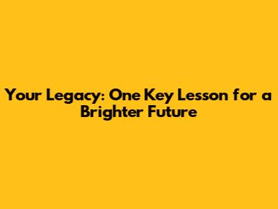 Your Legacy: One Key Lesson for a Brighter Future