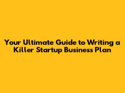 Your Ultimate Guide to Writing a Killer Startup Business Plan